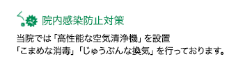 院内感染防止対策当院では「空気清浄機(高性能フィルターで花粉や埃・ウイルスレベルの微粒子まで99.97%除去)」を設置「こまめな消毒」「じゅうぶんな換気」を行っております。