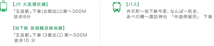 【JR 大阪環状線】「玉造駅」下車(北側出口)東へ300M 徒歩8分、【地下鉄 長堀鶴見緑地線】「玉造駅」下車（3番出口）東へ500M 徒歩10 分、【バス】弁天町～地下鉄今里、なんば～杭全、あべの橋～諏訪神社 「中道停留所」 下車