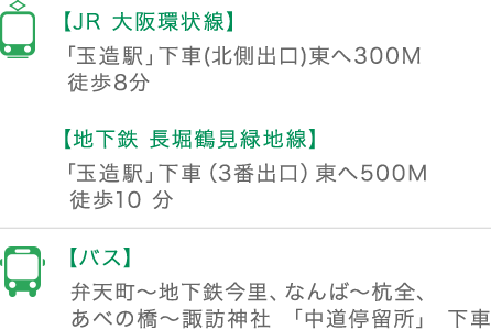 【JR 大阪環状線】「玉造駅」下車(北側出口)東へ300M 徒歩8分、【地下鉄 長堀鶴見緑地線】「玉造駅」下車（3番出口）東へ500M 徒歩10 分、【バス】弁天町～地下鉄今里、なんば～杭全、あべの橋～諏訪神社 「中道停留所」 下車